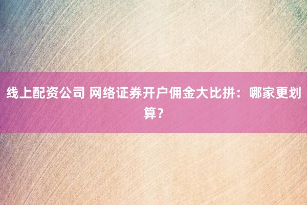 线上配资公司 网络证券开户佣金大比拼：哪家更划算？