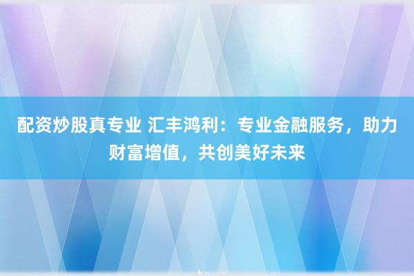 配资炒股真专业 汇丰鸿利：专业金融服务，助力财富增值，共创美好未来