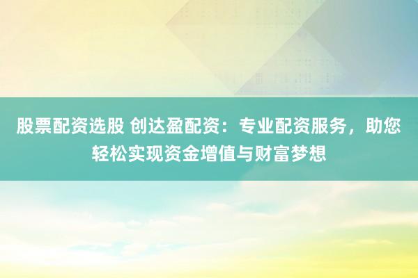 股票配资选股 创达盈配资：专业配资服务，助您轻松实现资金增值与财富梦想