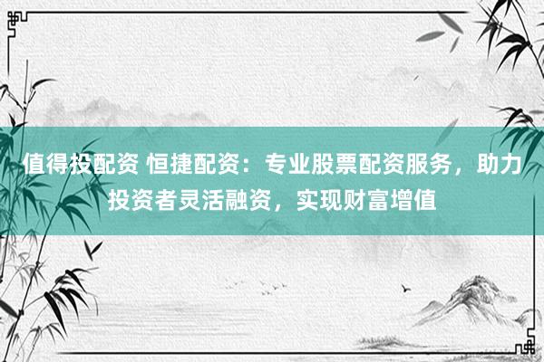 值得投配资 恒捷配资：专业股票配资服务，助力投资者灵活融资，实现财富增值