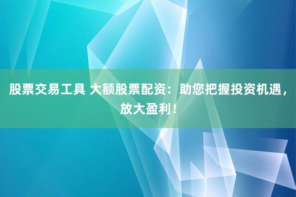 股票交易工具 大额股票配资：助您把握投资机遇，放大盈利！
