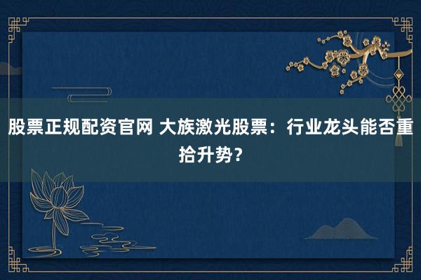 股票正规配资官网 大族激光股票：行业龙头能否重拾升势？