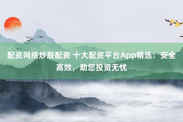 配资网络炒股配资 十大配资平台App精选：安全高效，助您投资无忧