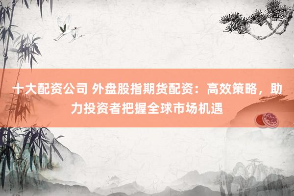 十大配资公司 外盘股指期货配资：高效策略，助力投资者把握全球市场机遇
