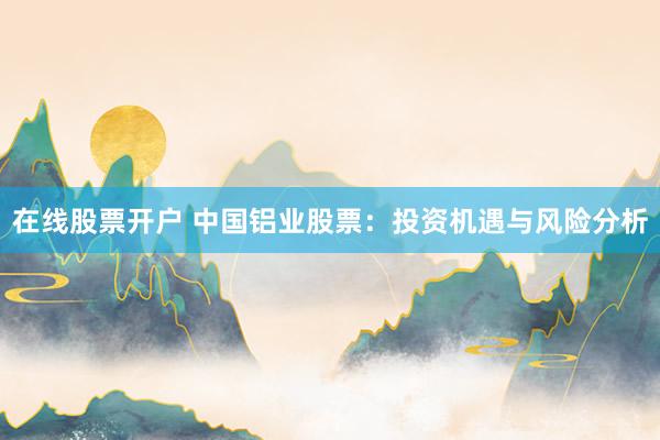 在线股票开户 中国铝业股票：投资机遇与风险分析