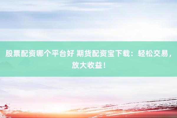 股票配资哪个平台好 期货配资宝下载：轻松交易，放大收益！