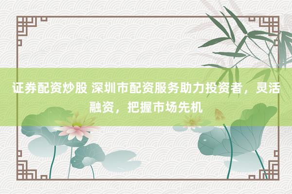 证券配资炒股 深圳市配资服务助力投资者，灵活融资，把握市场先机