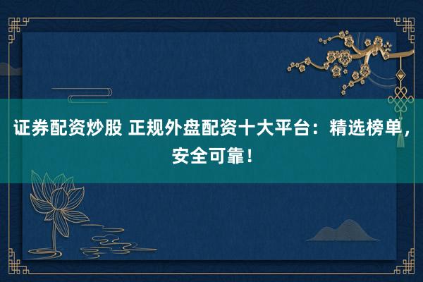 证券配资炒股 正规外盘配资十大平台：精选榜单，安全可靠！