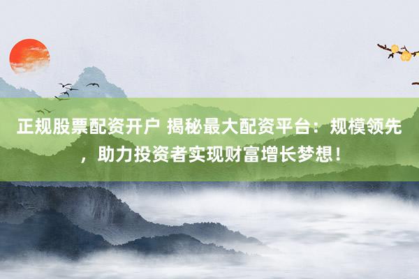 正规股票配资开户 揭秘最大配资平台：规模领先，助力投资者实现财富增长梦想！