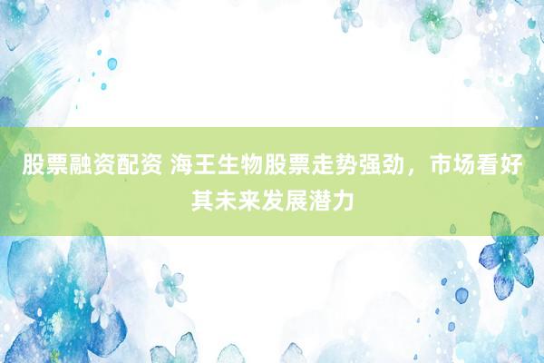 股票融资配资 海王生物股票走势强劲，市场看好其未来发展潜力