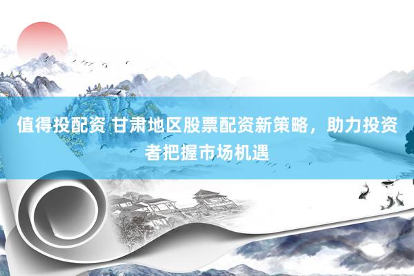 值得投配资 甘肃地区股票配资新策略，助力投资者把握市场机遇