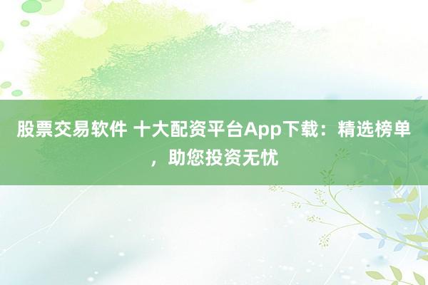 股票交易软件 十大配资平台App下载：精选榜单，助您投资无忧