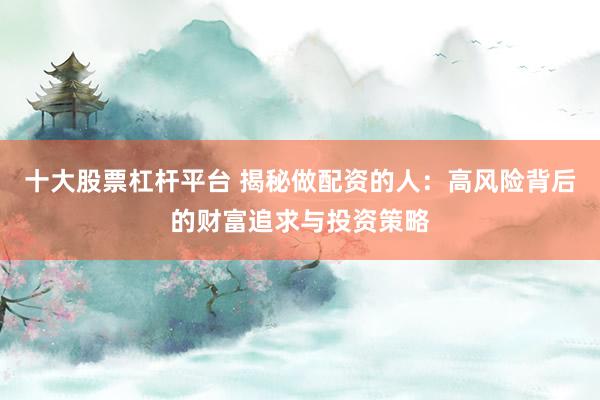 十大股票杠杆平台 揭秘做配资的人：高风险背后的财富追求与投资策略