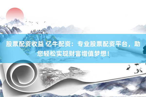 股票配资收益 亿牛配资：专业股票配资平台，助您轻松实现财富增值梦想！