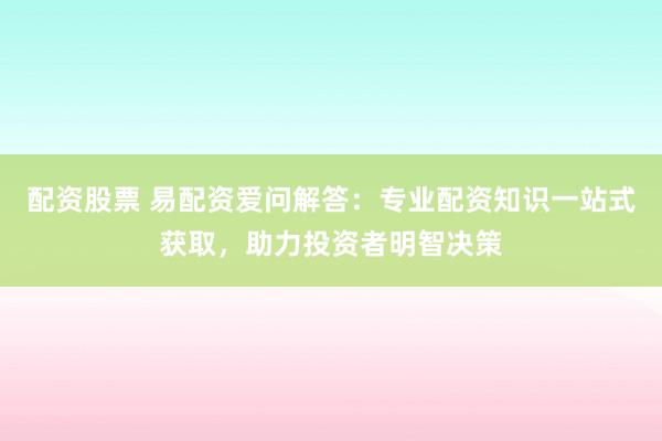配资股票 易配资爱问解答：专业配资知识一站式获取，助力投资者明智决策