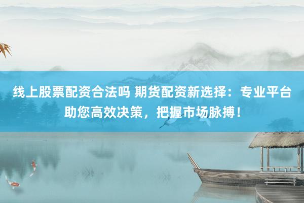 线上股票配资合法吗 期货配资新选择：专业平台助您高效决策，把握市场脉搏！