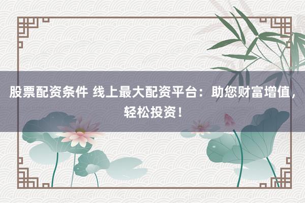 股票配资条件 线上最大配资平台：助您财富增值，轻松投资！