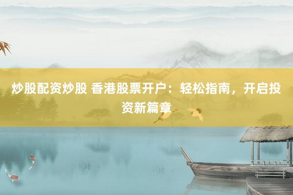 炒股配资炒股 香港股票开户：轻松指南，开启投资新篇章