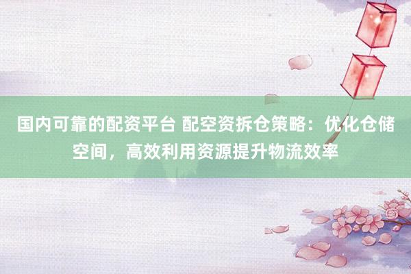 国内可靠的配资平台 配空资拆仓策略：优化仓储空间，高效利用资源提升物流效率