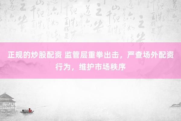 正规的炒股配资 监管层重拳出击，严查场外配资行为，维护市场秩序
