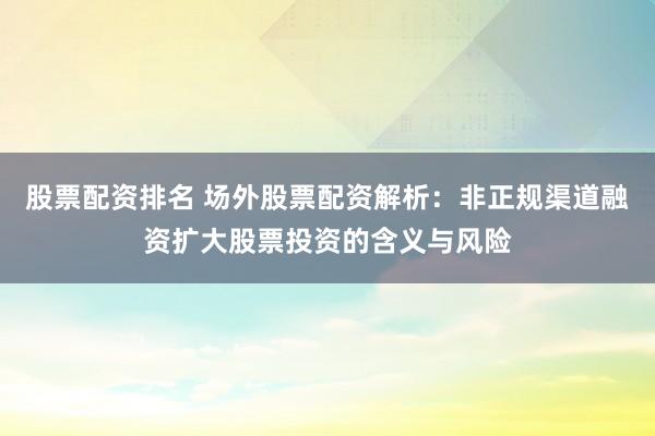 股票配资排名 场外股票配资解析：非正规渠道融资扩大股票投资的含义与风险