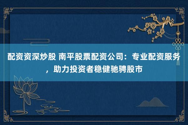配资资深炒股 南平股票配资公司：专业配资服务，助力投资者稳健驰骋股市
