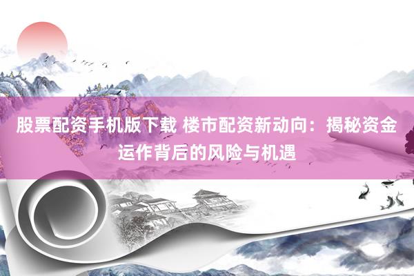 股票配资手机版下载 楼市配资新动向：揭秘资金运作背后的风险与机遇