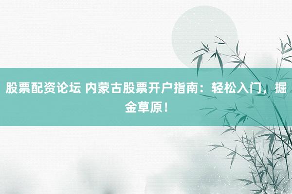 股票配资论坛 内蒙古股票开户指南：轻松入门，掘金草原！