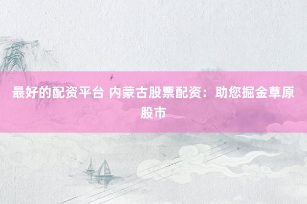 最好的配资平台 内蒙古股票配资：助您掘金草原股市