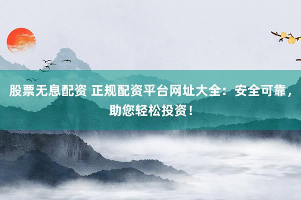股票无息配资 正规配资平台网址大全：安全可靠，助您轻松投资！