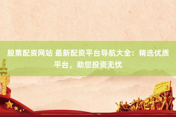 股票配资网站 最新配资平台导航大全：精选优质平台，助您投资无忧