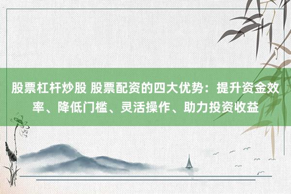 股票杠杆炒股 股票配资的四大优势：提升资金效率、降低门槛、灵活操作、助力投资收益