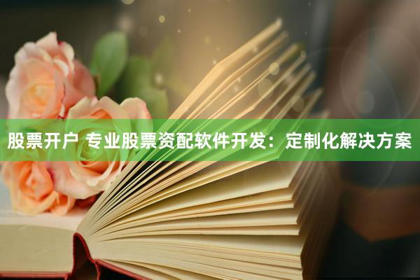 股票开户 专业股票资配软件开发：定制化解决方案