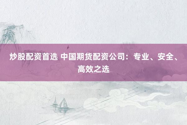 炒股配资首选 中国期货配资公司：专业、安全、高效之选