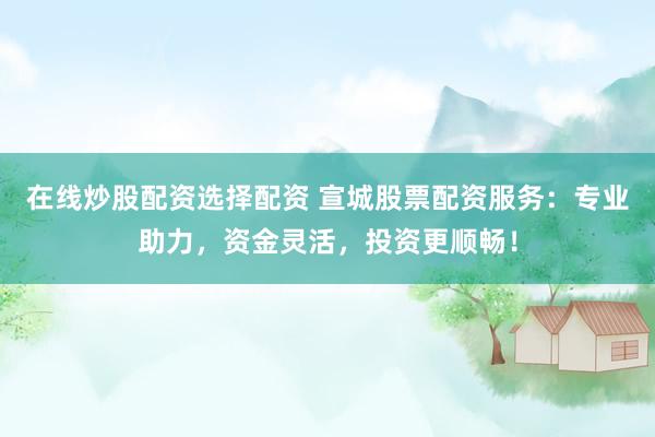 在线炒股配资选择配资 宣城股票配资服务：专业助力，资金灵活，投资更顺畅！