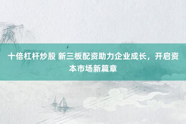 十倍杠杆炒股 新三板配资助力企业成长，开启资本市场新篇章