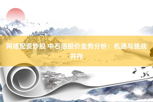 网络配资炒股 中石油股价走势分析：机遇与挑战并存
