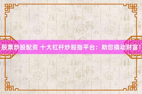股票炒股配资 十大杠杆炒股指平台：助您撬动财富！