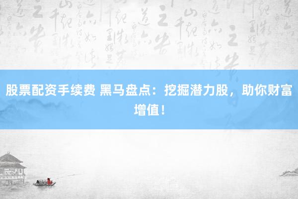 股票配资手续费 黑马盘点：挖掘潜力股，助你财富增值！
