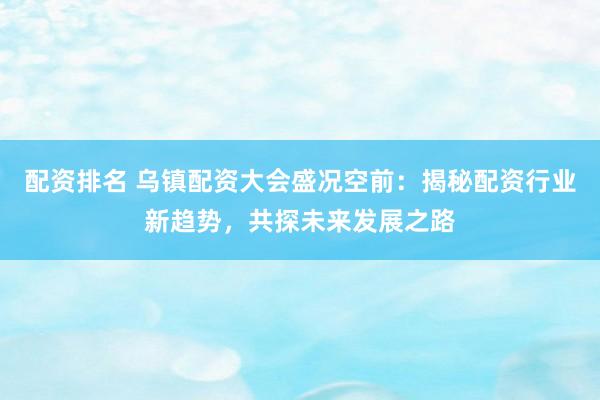 配资排名 乌镇配资大会盛况空前：揭秘配资行业新趋势，共探未来发展之路
