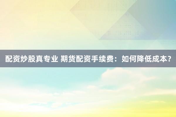 配资炒股真专业 期货配资手续费：如何降低成本？