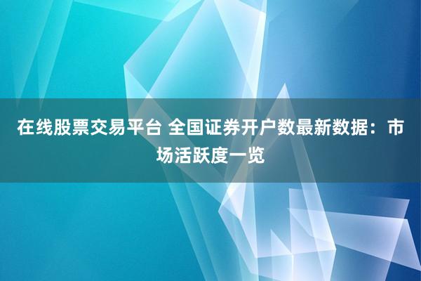 在线股票交易平台 全国证券开户数最新数据：市场活跃度一览