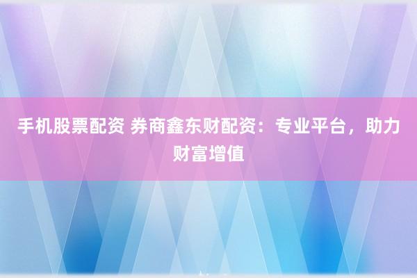 手机股票配资 券商鑫东财配资：专业平台，助力财富增值