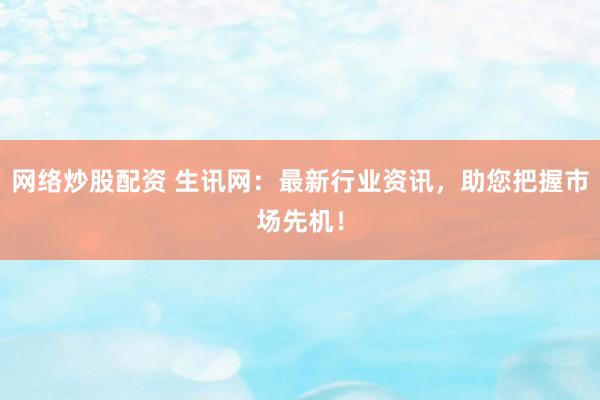 网络炒股配资 生讯网：最新行业资讯，助您把握市场先机！