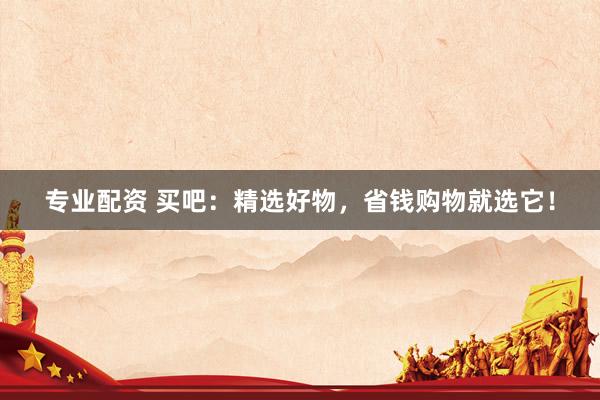 专业配资 买吧：精选好物，省钱购物就选它！