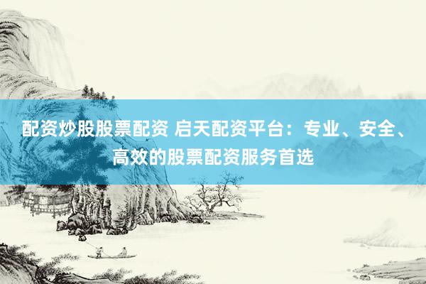 配资炒股股票配资 启天配资平台：专业、安全、高效的股票配资服务首选