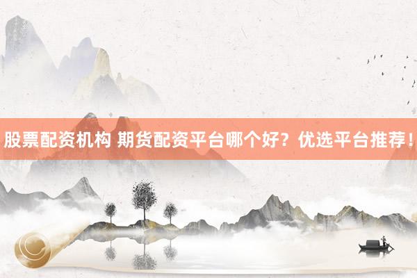 股票配资机构 期货配资平台哪个好？优选平台推荐！