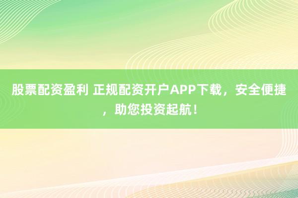 股票配资盈利 正规配资开户APP下载，安全便捷，助您投资起航！
