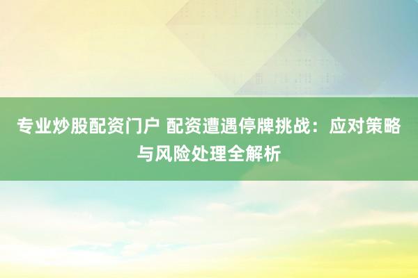 专业炒股配资门户 配资遭遇停牌挑战：应对策略与风险处理全解析