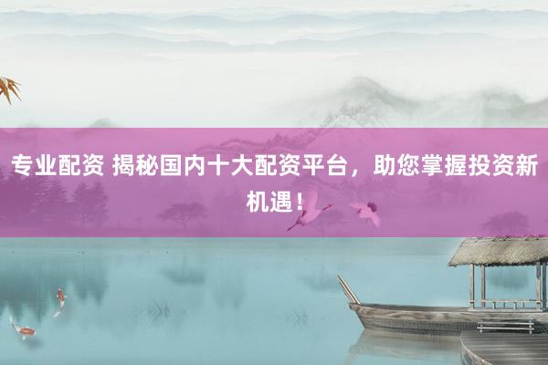 专业配资 揭秘国内十大配资平台，助您掌握投资新机遇！